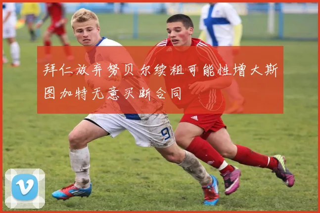 拜仁放弃努贝尔续租可能性增大斯图加特无意买断合同