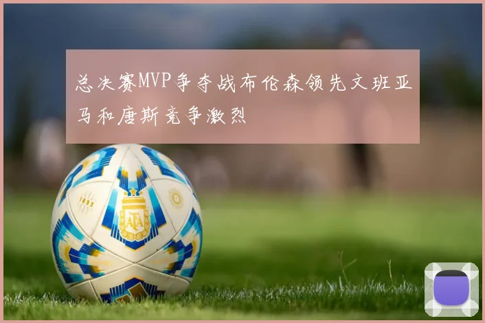 总决赛MVP争夺战布伦森领先文班亚马和唐斯竞争激烈