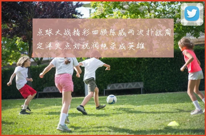 点球大战精彩回顾陈威两次扑救周定洋失点刘祝润绝杀成英雄