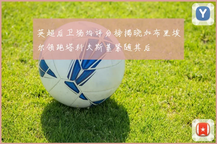 英超后卫场均评分榜揭晓加布里埃尔领跑塔科夫斯基紧随其后