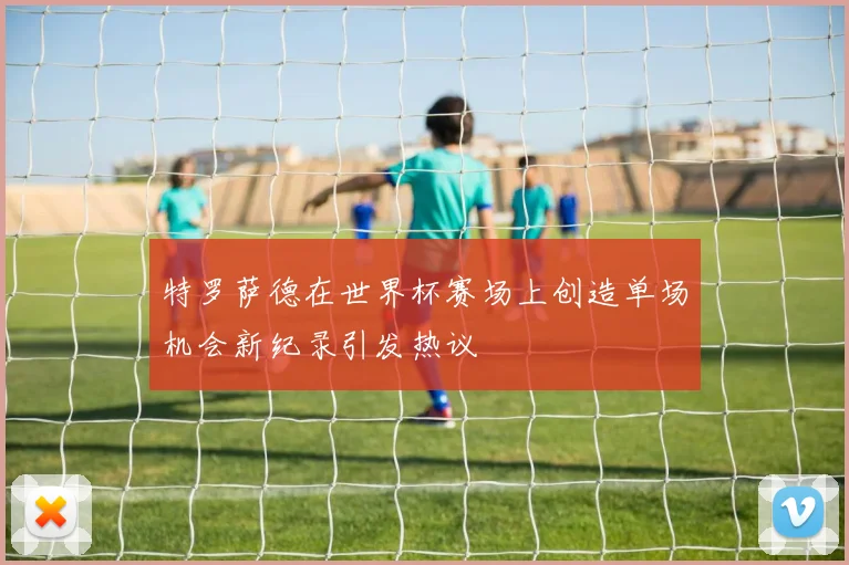 特罗萨德在世界杯赛场上创造单场机会新纪录引发热议