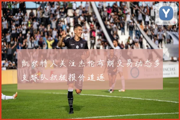 凯尔特人关注杰伦布朗交易动态多支球队积极报价追逐