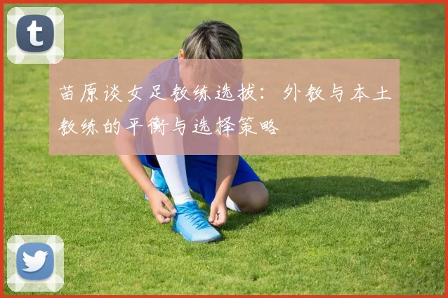 苗原谈女足教练选拔：外教与本土教练的平衡与选择策略