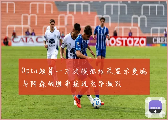 Opta超算一万次模拟结果显示曼城与阿森纳胜率接近竞争激烈