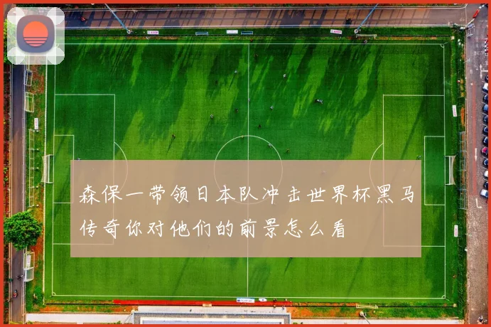 森保一带领日本队冲击世界杯黑马传奇你对他们的前景怎么看