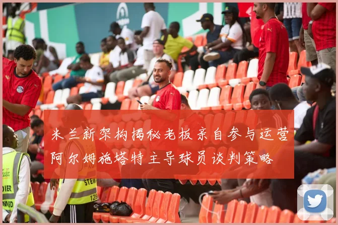 米兰新架构揭秘老板亲自参与运营阿尔姆施塔特主导球员谈判策略