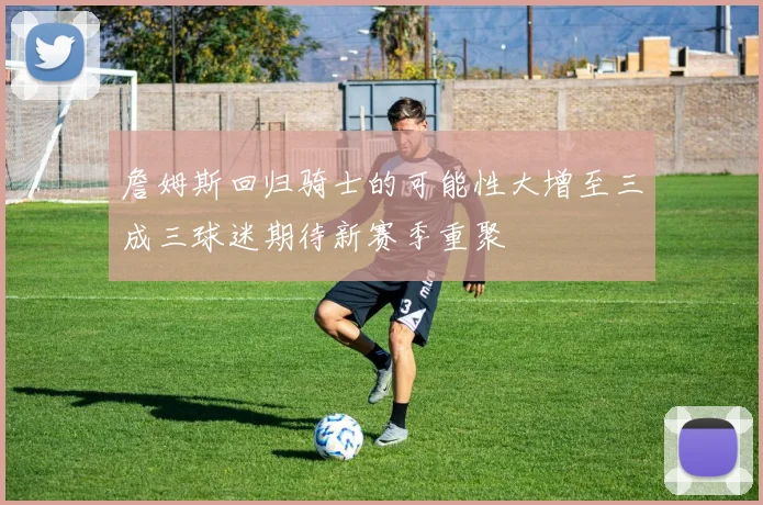 詹姆斯回归骑士的可能性大增至三成三球迷期待新赛季重聚