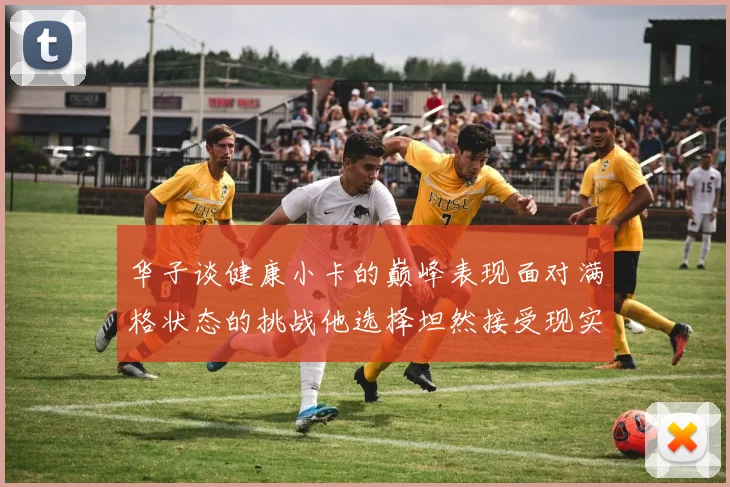 华子谈健康小卡的巅峰表现面对满格状态的挑战他选择坦然接受现实