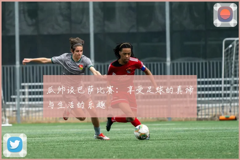 瓜帅谈巴萨比赛：享受足球的真谛与生活的乐趣
