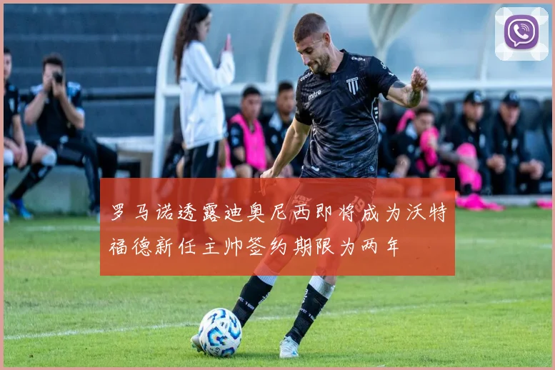 罗马诺透露迪奥尼西即将成为沃特福德新任主帅签约期限为两年