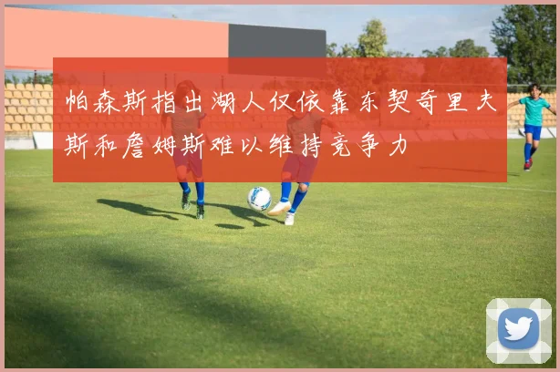 帕森斯指出湖人仅依靠东契奇里夫斯和詹姆斯难以维持竞争力