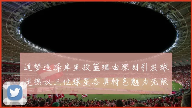 追梦选择库里投篮理由深刻引发球迷热议三位球星各具特色魅力无限