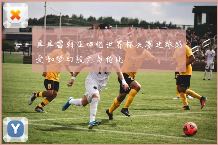 库库雷利亚回忆世界杯决赛进球感受如梦幻般无与伦比