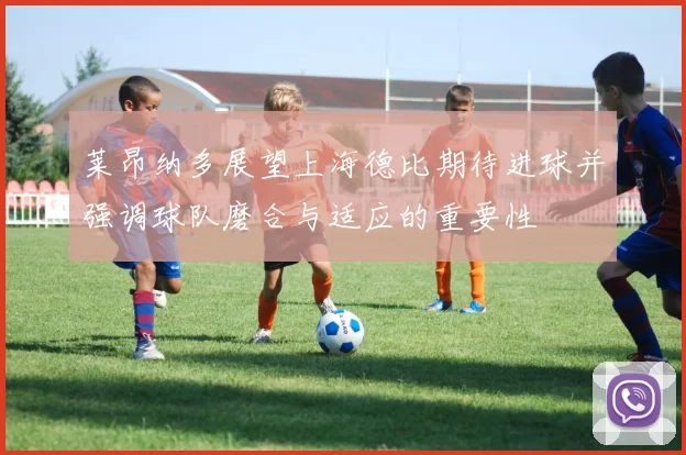 莱昂纳多展望上海德比期待进球并强调球队磨合与适应的重要性