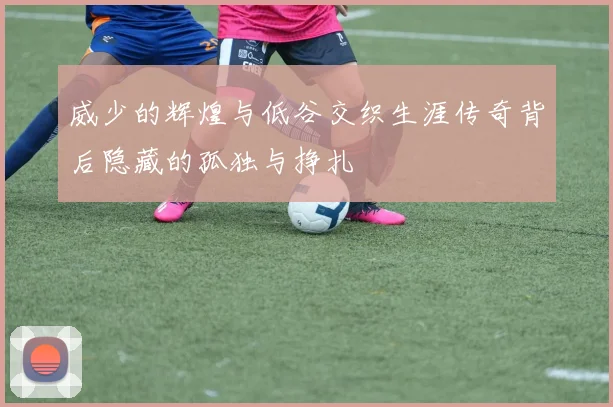 威少的辉煌与低谷交织生涯传奇背后隐藏的孤独与挣扎