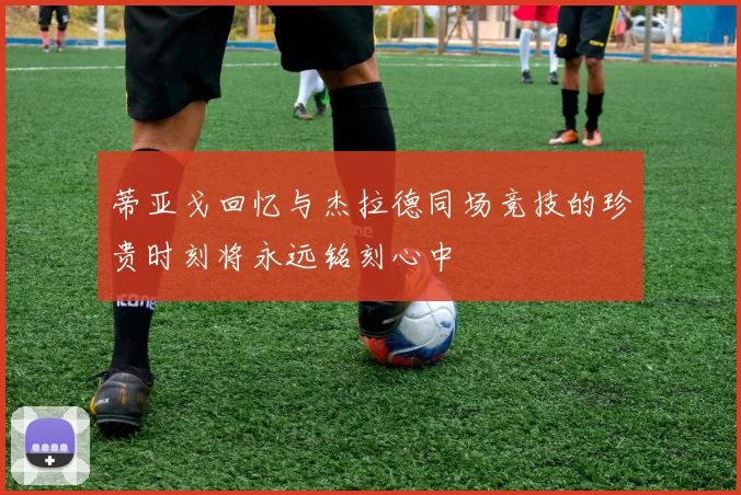 蒂亚戈回忆与杰拉德同场竞技的珍贵时刻将永远铭刻心中