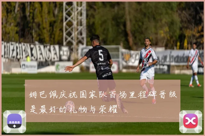 姆巴佩庆祝国家队百场里程碑晋级是最好的礼物与荣耀