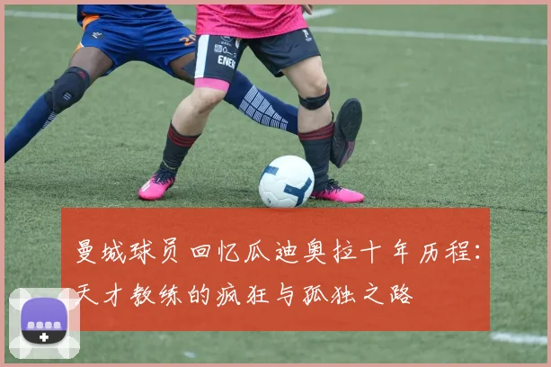 曼城球员回忆瓜迪奥拉十年历程：天才教练的疯狂与孤独之路