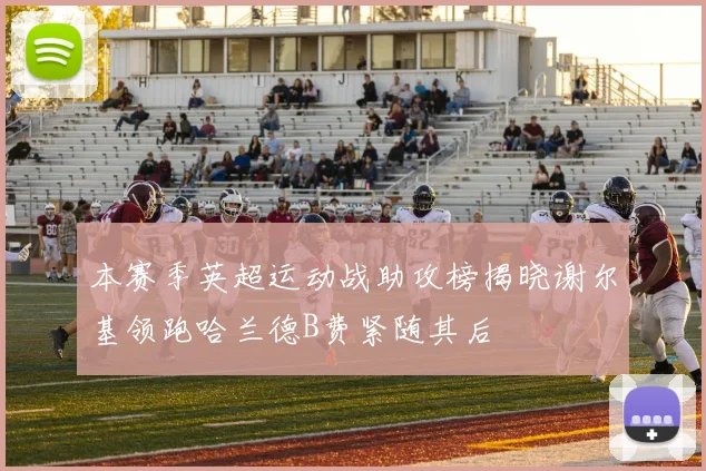 本赛季英超运动战助攻榜揭晓谢尔基领跑哈兰德B费紧随其后