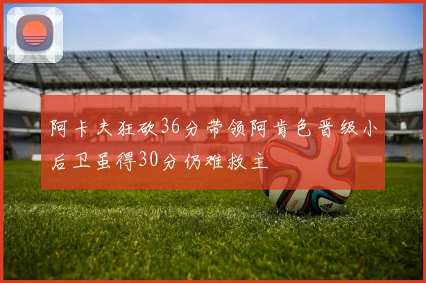 阿卡夫狂砍36分带领阿肯色晋级小后卫虽得30分仍难救主