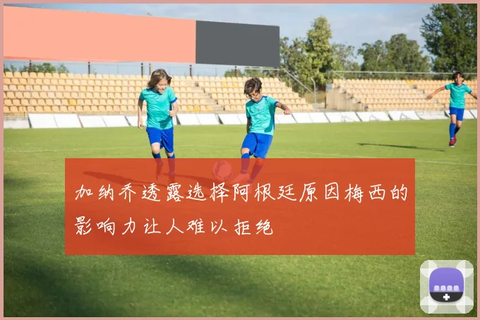 加纳乔透露选择阿根廷原因梅西的影响力让人难以拒绝