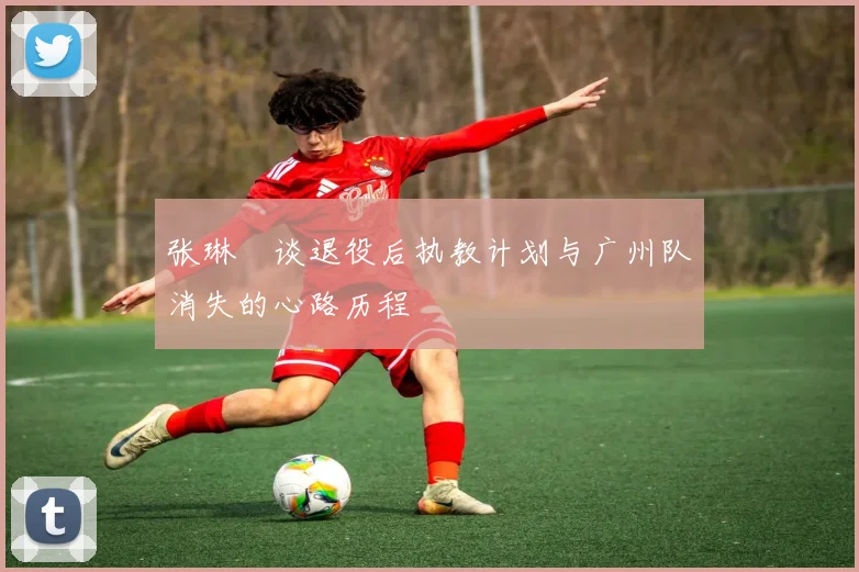 张琳芃谈退役后执教计划与广州队消失的心路历程