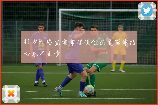 41岁PJ塔克宣布退役但热爱篮球的心永不止步