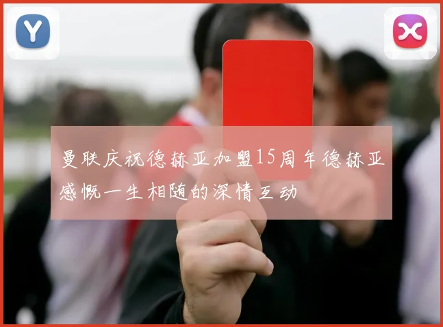 曼联庆祝德赫亚加盟15周年德赫亚感慨一生相随的深情互动