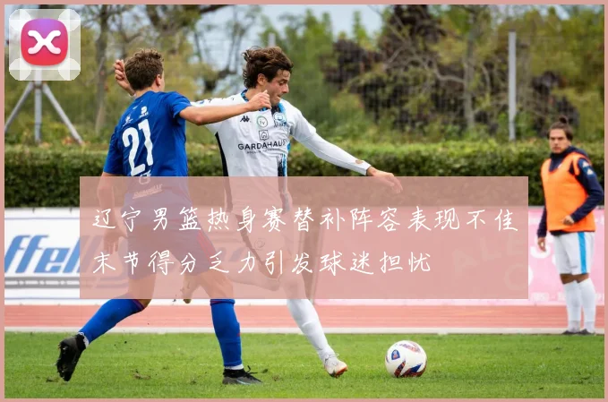 辽宁男篮热身赛替补阵容表现不佳末节得分乏力引发球迷担忧