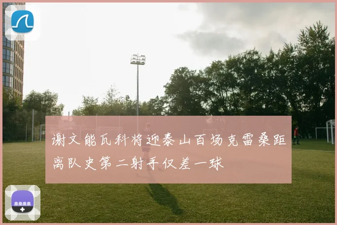 谢文能瓦科将迎泰山百场克雷桑距离队史第二射手仅差一球