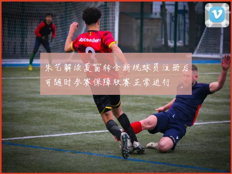 朱艺解读夏窗转会新规球员注册后可随时参赛保障联赛正常进行
