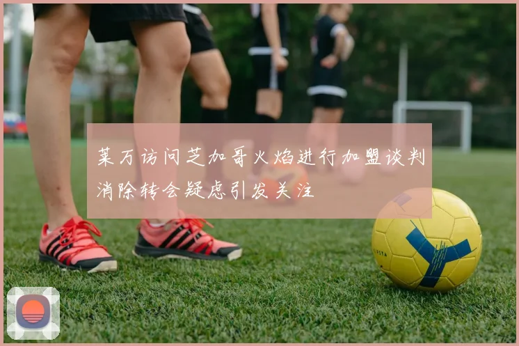 莱万访问芝加哥火焰进行加盟谈判消除转会疑虑引发关注