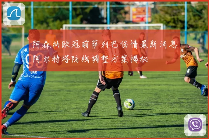 阿森纳欧冠前萨利巴伤情最新消息阿尔特塔防线调整方案揭秘