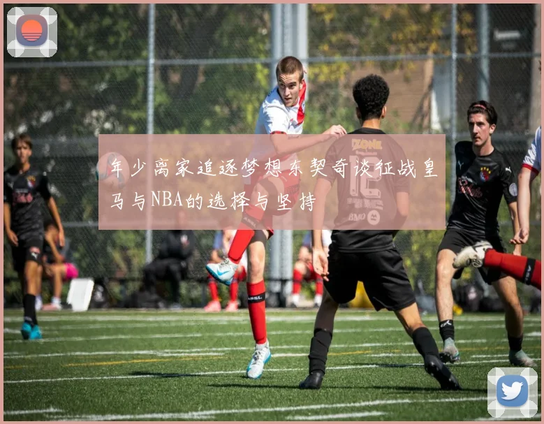 年少离家追逐梦想东契奇谈征战皇马与NBA的选择与坚持