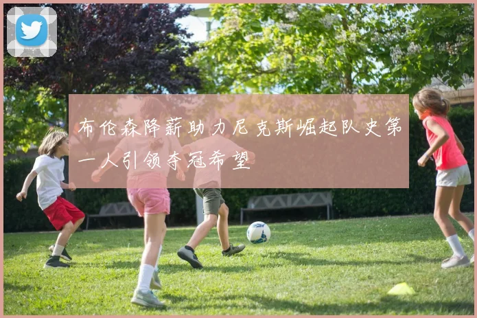 布伦森降薪助力尼克斯崛起队史第一人引领夺冠希望