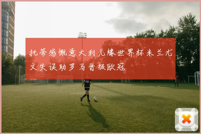 托蒂感慨意大利无缘世界杯米兰尤文失误助罗马晋级欧冠
