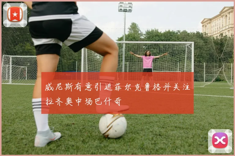 威尼斯有意引进菲尔克鲁格并关注拉齐奥中场巴什奇