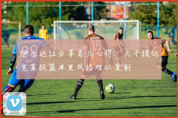 伊戈达拉分享育儿心得：儿子模仿克莱投篮库里风格难以复制