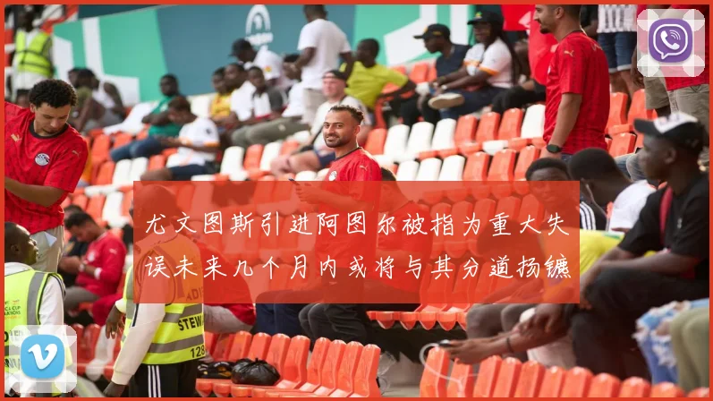 尤文图斯引进阿图尔被指为重大失误未来几个月内或将与其分道扬镳