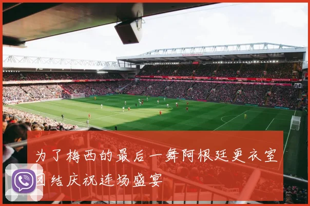 为了梅西的最后一舞阿根廷更衣室团结庆祝连场盛宴