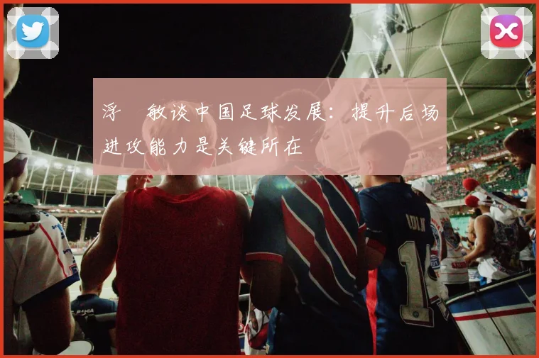 浮嶋敏谈中国足球发展：提升后场进攻能力是关键所在